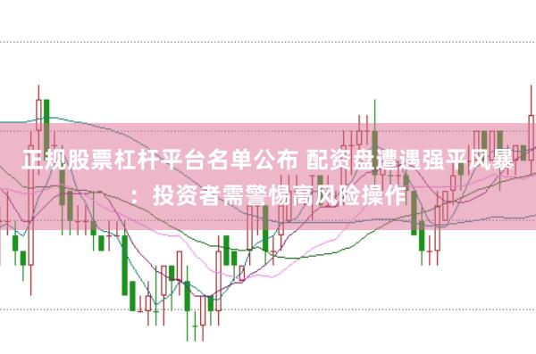 正规股票杠杆平台名单公布 配资盘遭遇强平风暴：投资者需警惕高风险操作