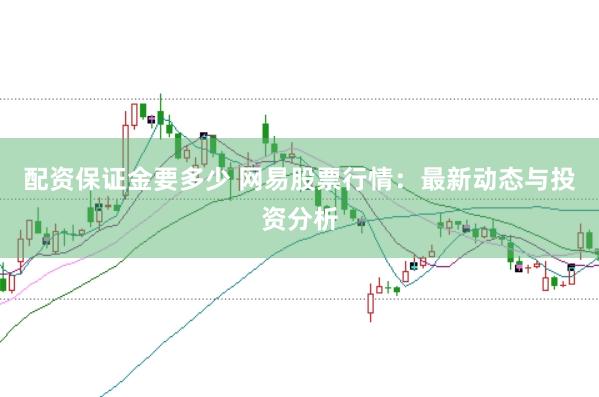 配资保证金要多少 网易股票行情：最新动态与投资分析