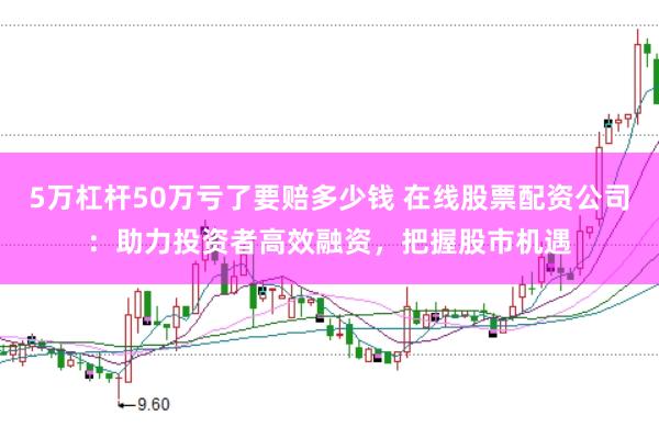 5万杠杆50万亏了要赔多少钱 在线股票配资公司：助力投资者高效融资，把握股市机遇