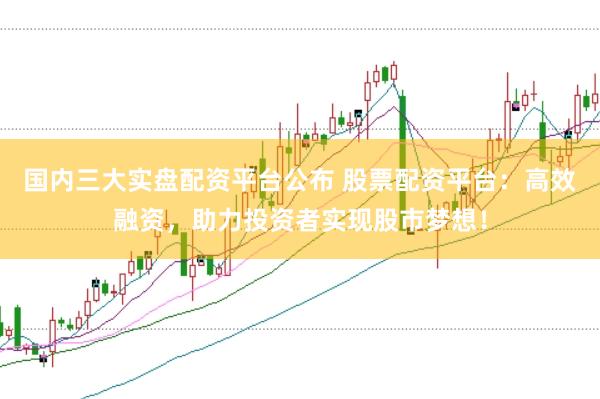 国内三大实盘配资平台公布 股票配资平台：高效融资，助力投资者实现股市梦想！