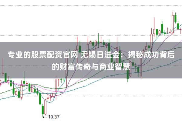 专业的股票配资官网 无锡日进金：揭秘成功背后的财富传奇与商业智慧