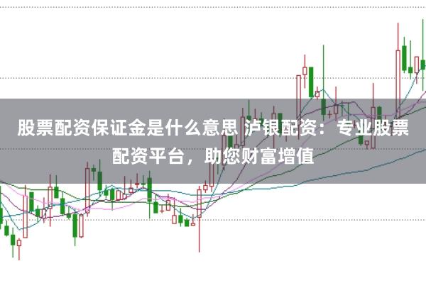 股票配资保证金是什么意思 泸银配资：专业股票配资平台，助您财富增值