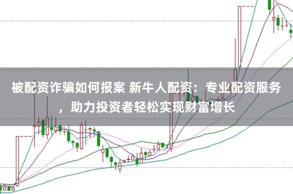 被配资诈骗如何报案 新牛人配资：专业配资服务，助力投资者轻松实现财富增长