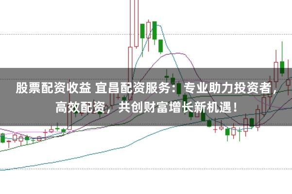股票配资收益 宜昌配资服务：专业助力投资者，高效配资，共创财富增长新机遇！