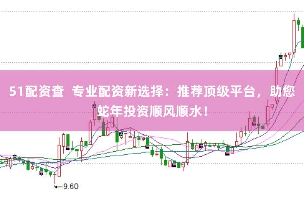 51配资查  专业配资新选择：推荐顶级平台，助您蛇年投资顺风顺水！