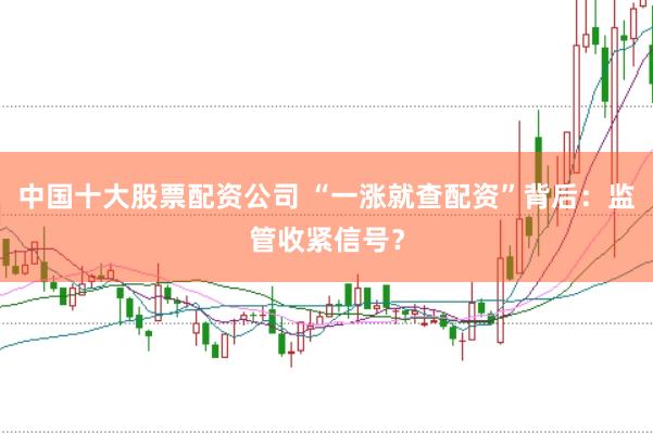 中国十大股票配资公司 “一涨就查配资”背后：监管收紧信号？