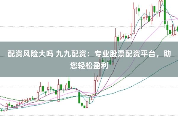 配资风险大吗 九九配资：专业股票配资平台，助您轻松盈利