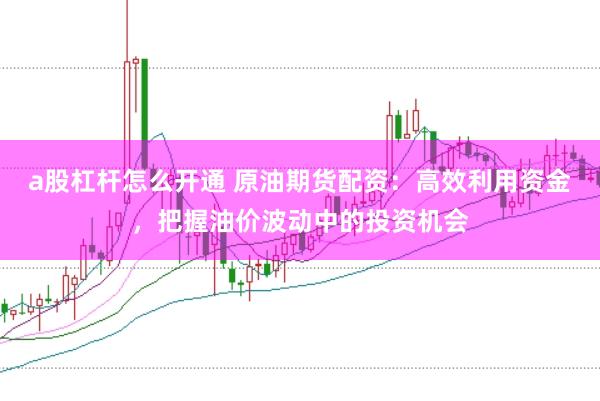 a股杠杆怎么开通 原油期货配资：高效利用资金，把握油价波动中的投资机会