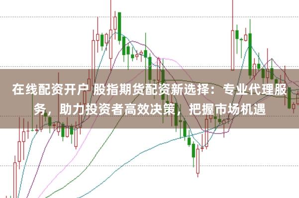 在线配资开户 股指期货配资新选择：专业代理服务，助力投资者高效决策，把握市场机遇