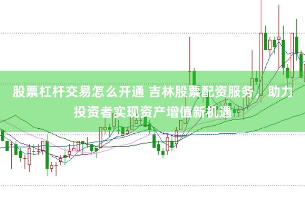 股票杠杆交易怎么开通 吉林股票配资服务，助力投资者实现资产增值新机遇