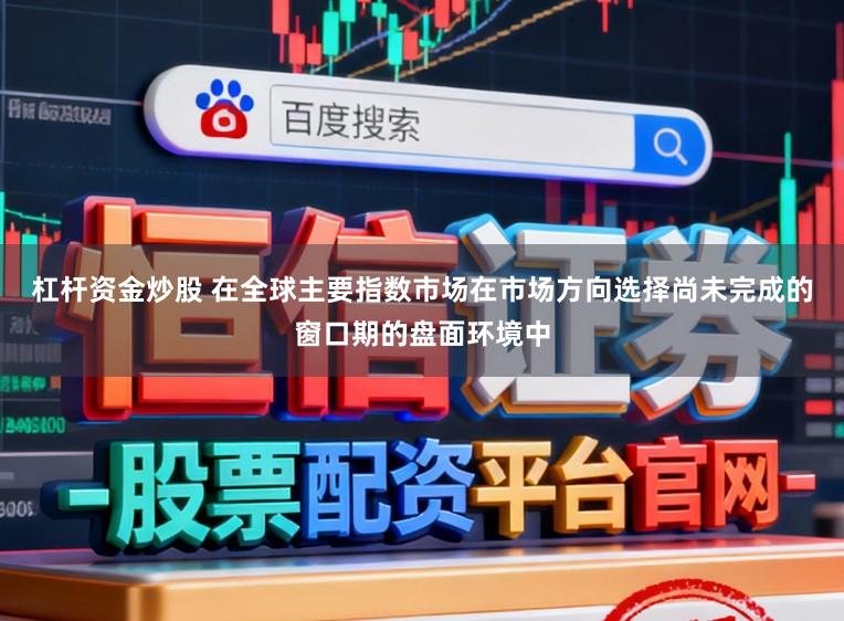 杠杆资金炒股 在全球主要指数市场在市场方向选择尚未完成的窗口期的盘面环境中