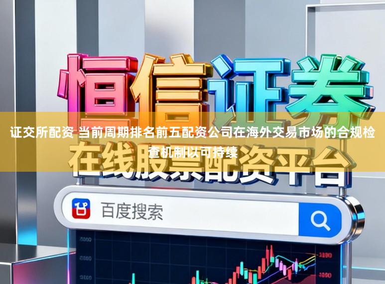 证交所配资 当前周期排名前五配资公司在海外交易市场的合规检查机制以可持续