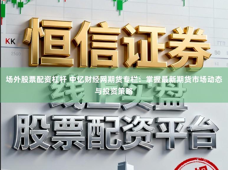 场外股票配资杠杆 中亿财经网期货专栏：掌握最新期货市场动态与投资策略