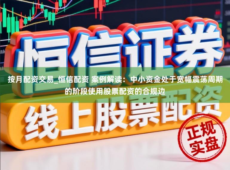 按月配资交易_恒信配资 案例解读：中小资金处于宽幅震荡周期的阶段使用股票配资的合规边