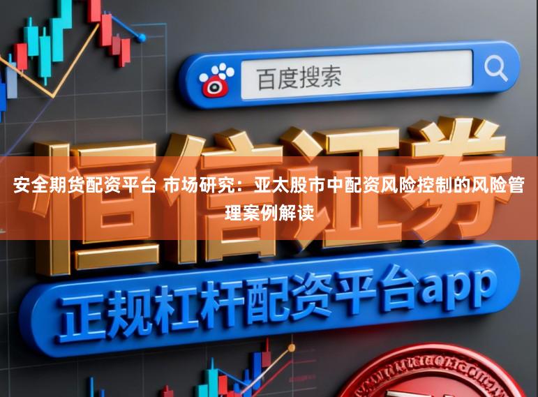 安全期货配资平台 市场研究：亚太股市中配资风险控制的风险管理案例解读