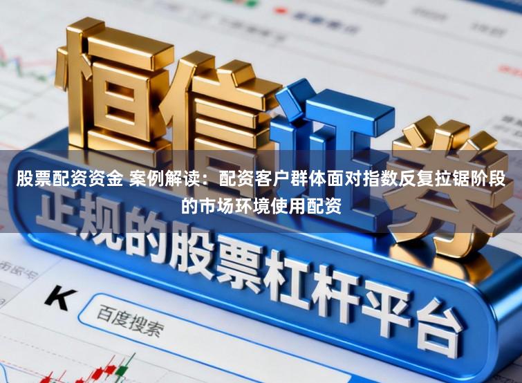股票配资资金 案例解读：配资客户群体面对指数反复拉锯阶段的市场环境使用配资