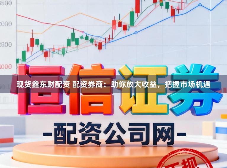 现货鑫东财配资 配资券商：助你放大收益，把握市场机遇