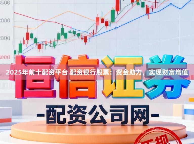 2025年前十配资平台 配资银行股票：资金助力，实现财富增值